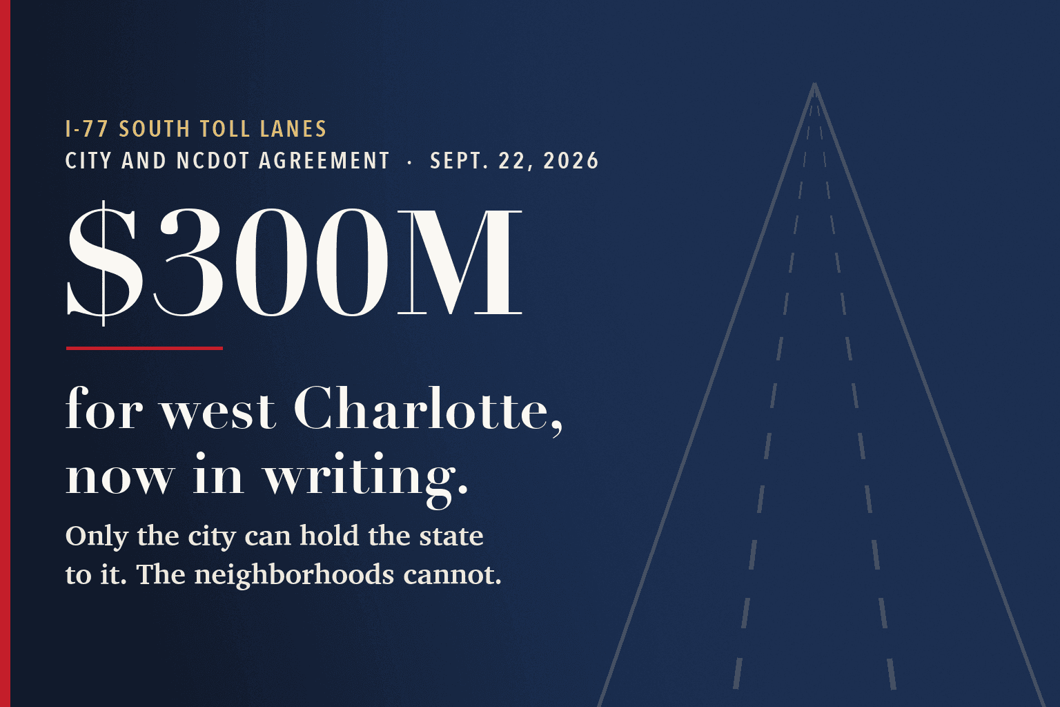 Typographic navy card with faint highway lane lines receding into the distance. Text reads: I-77 South toll lanes, city and NCDOT agreement, Sept. 22, 2026. $300M for west Charlotte, now in writing. Only the city can hold the state to it. The neighborhoods cannot.